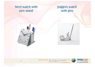 Steel watch with
pen stand
Joggers watch
with pen
1
CRYSTAL HUES LIMITED :
www.crystalhues.com
SDF K-11, NSEZ, Phase - 2, Noida , Uttar Pradesh Pin - 201305
Phone : +91-120-4613200 • Fax: +91-120-4613299
Email : info@crystalhues.com
01. 02. 03. 04. 05. 06. 07. 08. 09. 10.
11. 12. 13. 14. 15. 16. 17. 18. 19. 20
21. 22. 23. 24. 25. 26. 27. 28. 29. 30.
 