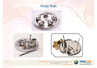Pooja Thali
1
CRYSTAL HUES LIMITED :
www.crystalhues.com
SDF K-11, NSEZ, Phase - 2, Noida , Uttar Pradesh Pin - 201305
Phone : +91-120-4613200 • Fax: +91-120-4613299
Email : info@crystalhues.com
01. 02. 03. 04. 05. 06. 07. 08. 09. 10.
11. 12. 13. 14. 15. 16. 17. 18. 19. 20
21. 22. 23. 24. 25. 26. 27. 28. 29. 30.
 