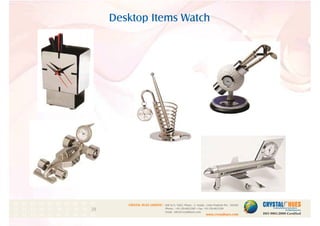Desktop Items Watch
1
CRYSTAL HUES LIMITED :
www.crystalhues.com
SDF K-11, NSEZ, Phase - 2, Noida , Uttar Pradesh Pin - 201305
Phone : +91-120-4613200 • Fax: +91-120-4613299
Email : info@crystalhues.com
01. 02. 03. 04. 05. 06. 07. 08. 09. 10.
11. 12. 13. 14. 15. 16. 17. 18. 19. 20
21. 22. 23. 24. 25. 26. 27. 28. 29. 30.
 