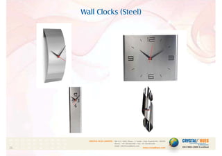 Wall Clocks (Steel)
1
CRYSTAL HUES LIMITED :
www.crystalhues.com
SDF K-11, NSEZ, Phase - 2, Noida , Uttar Pradesh Pin - 201305
Phone : +91-120-4613200 • Fax: +91-120-4613299
Email : info@crystalhues.com
01. 02. 03. 04. 05. 06. 07. 08. 09. 10.
11. 12. 13. 14. 15. 16. 17. 18. 19. 20
21. 22. 23. 24. 25. 26. 27. 28. 29. 30.
 