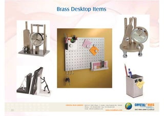 Brass Desktop Items
1
CRYSTAL HUES LIMITED :
www.crystalhues.com
SDF K-11, NSEZ, Phase - 2, Noida , Uttar Pradesh Pin - 201305
Phone : +91-120-4613200 • Fax: +91-120-4613299
Email : info@crystalhues.com
01. 02. 03. 04. 05. 06. 07. 08. 09. 10.
11. 12. 13. 14. 15. 16. 17. 18. 19. 20
21. 22. 23. 24. 25. 26. 27. 28. 29. 30.
 