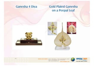 Gold Plated Ganesha
on a Peepal Leaf
Ganesha 4 Diya
1
CRYSTAL HUES LIMITED :
www.crystalhues.com
SDF K-11, NSEZ, Phase - 2, Noida , Uttar Pradesh Pin - 201305
Phone : +91-120-4613200 • Fax: +91-120-4613299
Email : info@crystalhues.com
01. 02. 03. 04. 05. 06. 07. 08. 09. 10.
11. 12. 13. 14. 15. 16. 17. 18. 19. 20
21. 22. 23. 24. 25. 26. 27. 28. 29. 30.
 