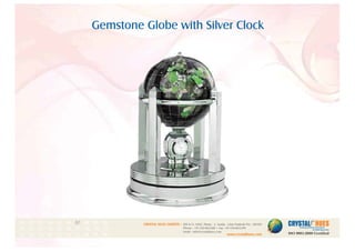 Gemstone Globe with Silver Clock
1
CRYSTAL HUES LIMITED :
www.crystalhues.com
SDF K-11, NSEZ, Phase - 2, Noida , Uttar Pradesh Pin - 201305
Phone : +91-120-4613200 • Fax: +91-120-4613299
Email : info@crystalhues.com
01. 02. 03. 04. 05. 06. 07. 08. 09. 10.
11. 12. 13. 14. 15. 16. 17. 18. 19. 20
21. 22. 23. 24. 25. 26. 27. 28. 29. 30.
 