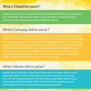 Company admin panel is implemented in big taxi companies which has several
branches in various states and cities. Company admin panel handles dispatchers,
drivers, passengers and transactions within its geographical limits. There can be
many company admin panel within the taxi company dominated by one master
admin panel. Company Admin panel automatically updates itself with every
transactions occurring in its geographical limits. Company admin panel has
all the features of dispatchers panel. Small taxi companies can eliminate this
panel if they aren't spread across various states or cities.
Master Admin panel has a total control over all the company admin panels,
dispatcher panels, Drivers, Passengers, taxis and transactions occurring.
Over all Taxi management process is controlled using Master admin panel.
There can be only one master admin panel is one taxi company. Master
admin panel has all the features except dispatching system. 
What is Company Admin panel ?
What is Master Admin panel ? 
What is Dispatcher panel ? 
Dispatcher panel is a online portal can take telephone booking , manage drivers
and assign trips. This booking system can be operated as dispatching call
centre in a taxi companies premises or offshore with us.
 