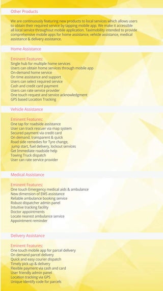 Other Products
We are continuously featuring new products to local services which allows users
to obtain their required service by tapping mobile app. We make it accessible
all local service throughout mobile application. Taximobility intended to provide
comprehensive mobile apps for home assistance, vehicle assistance, medical
assistance & delivery assistance.
Home Assistance
Eminent Features:
Single hub for multiple home services
Users can obtain home services through mobile app
On-demand home service
On time assistance and support
Users can select required service
Cash and credit card payment
Users can rate service provider
One touch request and service acknowledgment
GPS based Location Tracking
Vehicle Assistance
Eminent Features:
One tap for roadside assistance
User can track rescuer via map system
Secured payment via credit card
On demand, transparent & quick
Road side remedies for Tyre change,
jump start, fuel delivery, lockout services
Get Immediate roadside help
Towing Truck dispatch
User can rate service provider
Medical Assistance
Eminent Features:
One touch Emergency medical aids & ambulance
New dimension of EMS assistance
Reliable ambulance booking service
Robust dispatcher admin panel
Intuitive tracking facility
Doctor appointments
Locate nearest ambulance service
Appointment reminder
Delivery Assistance
Eminent Features:
One touch mobile app for parcel delivery
On demand parcel delivery
Quick and easy courier dispatch
Timely pick up & delivery
Flexible payment via cash and card
User friendly admin panel
Location tracking via GPS
Unique identify code for parcels
 