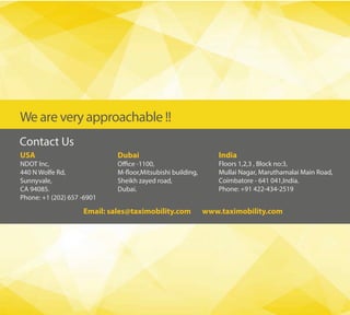 We are very approachable !!
Contact Us
Dubai
Sheikh zayed road,
Dubai.
USA
NDOT Inc,
440 N Wolfe Rd,
Sunnyvale,
CA 94085.
Phone: +1 (202) 657 -6901
India
Floors 1,2,3 , Block no:3,
Mullai Nagar, Maruthamalai Main Road,
Coimbatore - 641 041,India.
Phone: +91 422-434-2519
Email: sales@taximobility.com www.taximobility.com
 