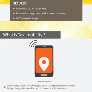 SECURED
Supervision on taxi movements.
Password recovery button, no fraudulent over fares,
24/7 - complete support
Taxi Mobility consist of mobile apps and a  taxi dispatch software which
bridges the gap between the taxi companies and its customers.
What is Taxi mobility ?
 