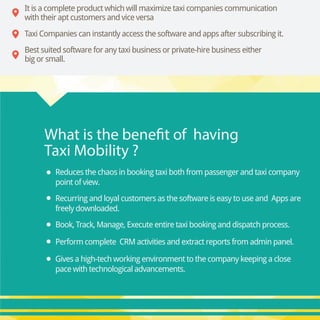 Gives a high-tech working environment to the company keeping a close
pace with technological advancements.
Reduces the chaos in booking taxi both from passenger and taxi company
point of view.
Recurring and loyal customers as the software is easy to use and Apps are
freely downloaded.
Book, Track, Manage, Execute entire taxi booking and dispatch process.
Perform complete CRM activities and extract reports from admin panel.
What is the benefit of having
Taxi Mobility ?
Best suited software for any taxi business or private-hire business either
big or small.
Taxi Companies can instantly access the software and apps after subscribing it.
It is a complete product which will maximize taxi companies communication
with their apt customers and vice versa
 