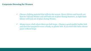 Corporate Dressing for Women 
 Choose clothing material that reflects the season. Heavy fabrics and tweeds are 
best for Fall and Winter and will look out of place during Summer, as light linen 
fabrics will look out of place during Winter. 
 Always wear a belt where there are belt loops . Choose a good quality leather belt 
and don't be tempted to wear a flashy or plastic belt. If you don't like belts choose 
pants without loops 
 