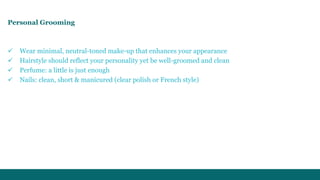 Personal Grooming 
 Wear minimal, neutral-toned make-up that enhances your appearance 
 Hairstyle should reflect your personality yet be well-groomed and clean 
 Perfume: a little is just enough 
 Nails: clean, short & manicured (clear polish or French style) 
 