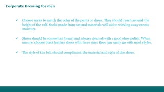 Corporate Dressing for men 
 Choose socks to match the color of the pants or shoes. They should reach around the 
height of the calf. Socks made from natural materials will aid in wicking away excess 
moisture. 
 Shoes should be somewhat formal and always cleaned with a good shoe polish. When 
unsure, choose black leather shoes with laces since they can easily go with most styles. 
 The style of the belt should compliment the material and style of the shoes. 
 