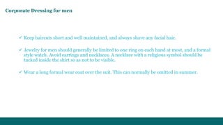 Corporate Dressing for men 
 Keep haircuts short and well maintained, and always shave any facial hair. 
 Jewelry for men should generally be limited to one ring on each hand at most, and a formal 
style watch. Avoid earrings and necklaces. A necklace with a religious symbol should be 
tucked inside the shirt so as not to be visible. 
 Wear a long formal wear coat over the suit. This can normally be omitted in summer. 
 