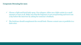 Corporate Dressing for men 
 Choose a light and fresh body spray. For colognes, either use a light variety in a small 
amount or none at all. Make sure that the fragrance is not overpowering and test it out 
a day before the interview by asking for someone’s feedback. 
 The briefcase should complement the overall look. Choose a smart case or portfolio in a 
dark color. 
 