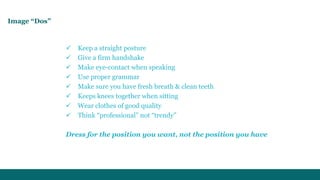 Image “Dos” 
 Keep a straight posture 
 Give a firm handshake 
 Make eye-contact when speaking 
 Use proper grammar 
 Make sure you have fresh breath & clean teeth 
 Keeps knees together when sitting 
 Wear clothes of good quality 
 Think “professional” not “trendy” 
Dress for the position you want, not the position you have 
 
