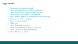Image “Don’ts” 
 Speaking too softly or too quickly 
 Wear scuffed up or scruffy shoes – polish them 
 Wear clothing with loose or missing buttons 
 Wear clothing with hems in need of repair 
 Wear stained, spotted, or perspiration-stained clothing 
 Curse or use profane language 
 Wear too much jewelry 
 Chew gum 
 Wear shoes with no hosiery 
 Have an outdated or unbecoming hairstyle 
 Have hair roots in need of retouching 
 Have chipped nail polish 
 