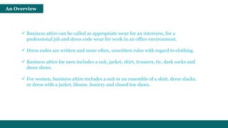 An Overview 
 Business attire can be called as appropriate wear for an interview, for a 
professional job and dress code wear for work in an office environment. 
 Dress codes are written and more often, unwritten rules with regard to clothing. 
 Business attire for men includes a suit, jacket, shirt, trousers, tie, dark socks and 
dress shoes. 
 For women, business attire includes a suit or an ensemble of a skirt, dress slacks, 
or dress with a jacket, blouse, hosiery and closed toe shoes. 
 