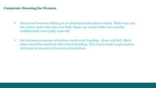Corporate Dressing for Women 
 Treat your business clothing as an investment and choose wisely. Make sure you 
buy classic styles that suit your body shape, are comfortable, have quality 
workmanship and quality material. 
 For business/corporate situations match your handbag , shoes and belt. Black 
shoes should be matched with a black handbag. This is not a time to get creative 
with your accessories or to wear colored shoes. 
 