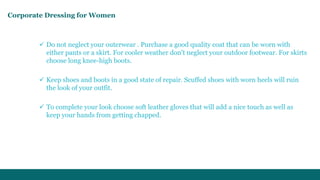 Corporate Dressing for Women 
 Do not neglect your outerwear . Purchase a good quality coat that can be worn with 
either pants or a skirt. For cooler weather don't neglect your outdoor footwear. For skirts 
choose long knee-high boots. 
 Keep shoes and boots in a good state of repair. Scuffed shoes with worn heels will ruin 
the look of your outfit. 
 To complete your look choose soft leather gloves that will add a nice touch as well as 
keep your hands from getting chapped. 
 