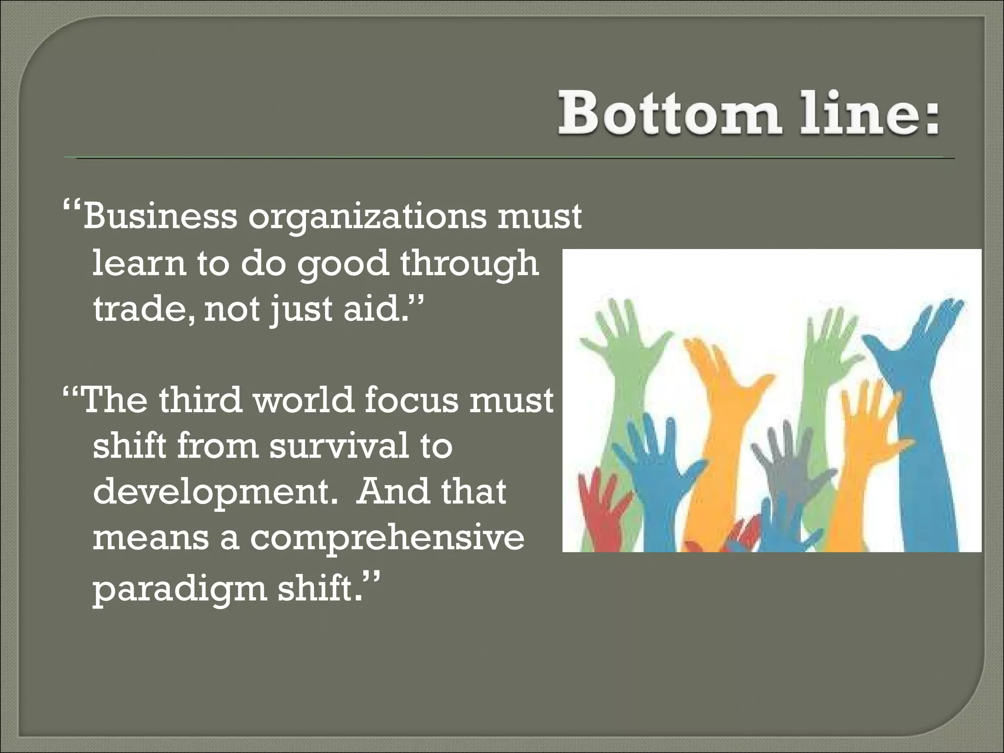 “ Business organizations must learn to do good through trade, not just aid.” “ The third world focus must shift from survival to development.  And that means a comprehensive paradigm shift .” 