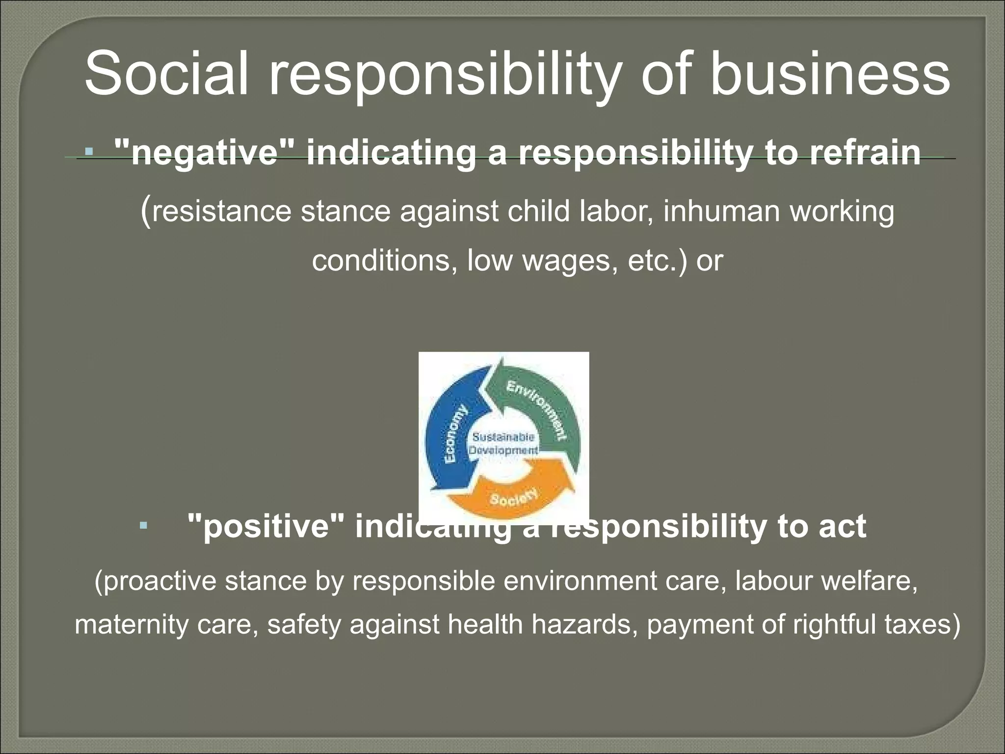 Social responsibility of business "negative" indicating a responsibility to refrain  ( resistance stance against child labor, inhuman working conditions, low wages, etc.) or "positive" indicating a responsibility to act (proactive stance by responsible environment care, labour welfare, maternity care, safety against health hazards, payment of rightful taxes) 