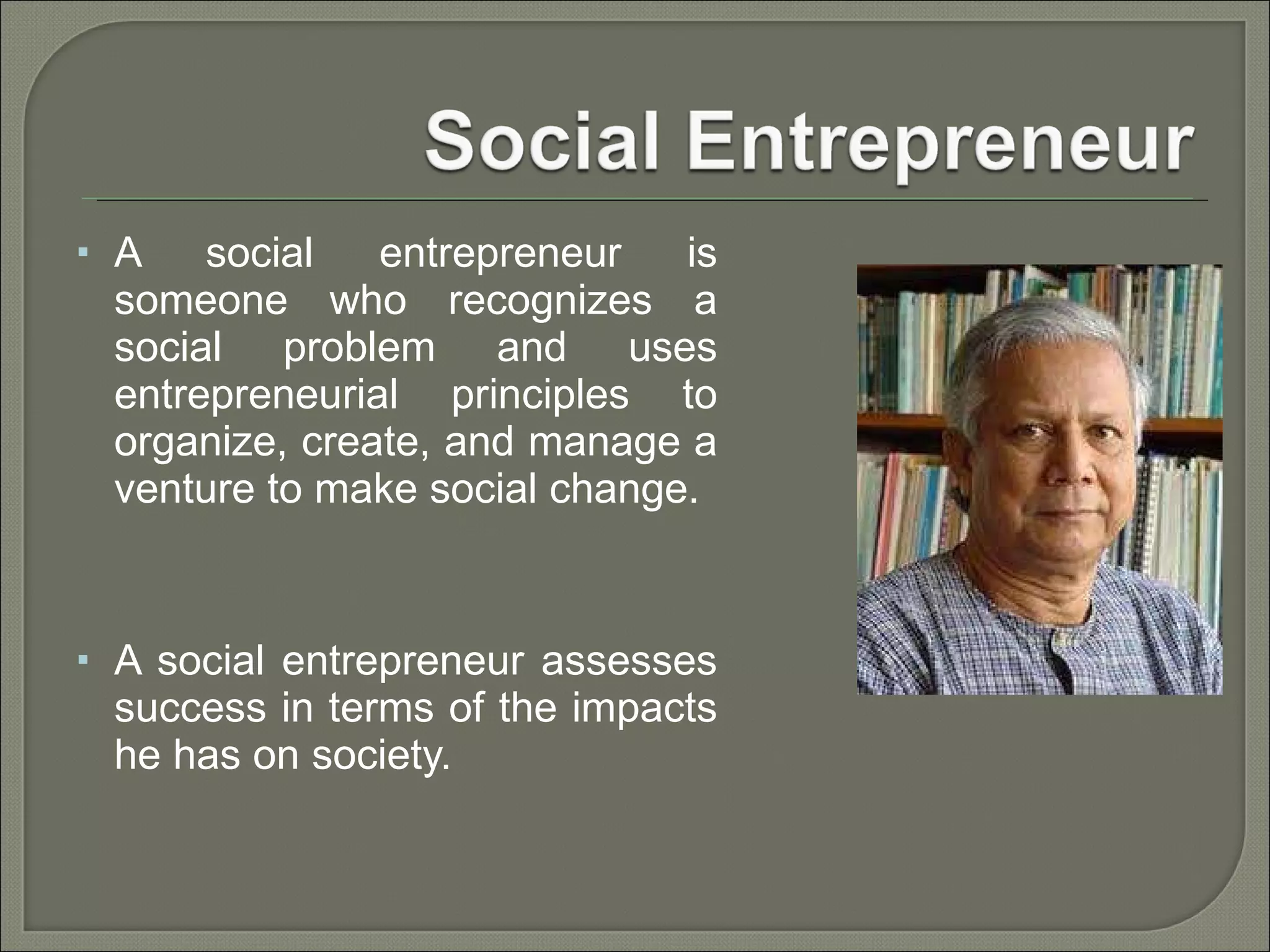 A social entrepreneur is someone who recognizes a social problem and uses entrepreneurial principles to organize, create, and manage a venture to make social change. A social entrepreneur assesses success in terms of the impacts he has on society.  