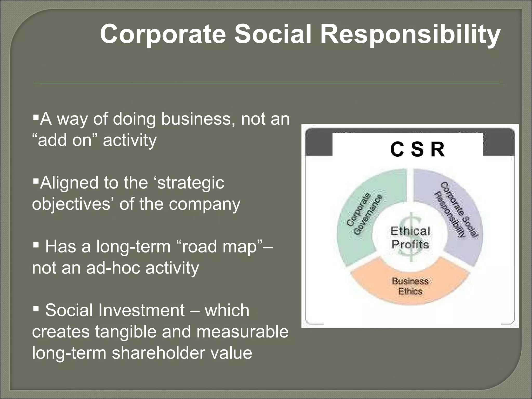 Corporate Social Responsibility A way of doing business, not an “add on” activity Aligned to the ‘strategic objectives’ of the company Has a long-term “road map”– not an ad-hoc activity Social Investment – which creates tangible and measurable long-term shareholder value C S R 