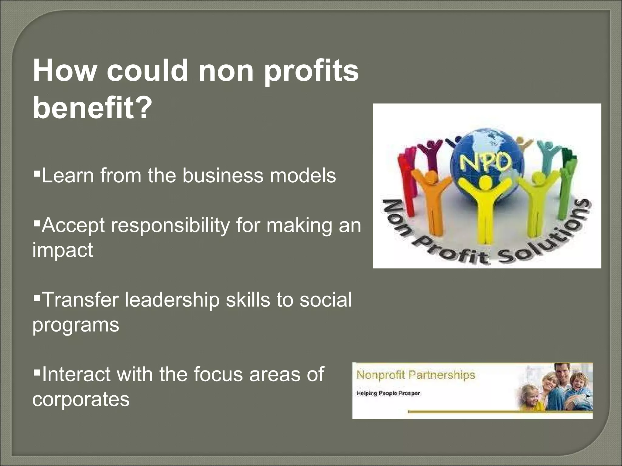 How could non profits benefit? Learn from the business models Accept responsibility for making an impact Transfer leadership skills to social programs Interact with the focus areas of corporates 