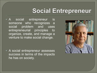 A social entrepreneur is someone who recognizes a social problem and uses entrepreneurial principles to organize, create, and manage a venture to make social change. A social entrepreneur assesses success in terms of the impacts he has on society.  