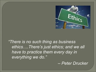 “ There is no such thing as business ethics….There’s just ethics; and we all have to practice them every day in everything we do.”  –  Peter Drucker 
