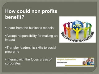 How could non profits benefit? Learn from the business models Accept responsibility for making an impact Transfer leadership skills to social programs Interact with the focus areas of corporates 