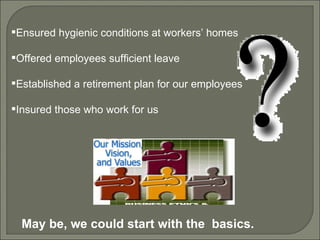 Ensured hygienic conditions at workers’ homes Offered employees sufficient leave Established a retirement plan for our employees Insured those who work for us May be, we could start with the  basics. 