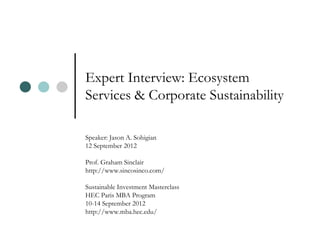 Expert Interview: Ecosystem
Services & Corporate Sustainability

Speaker: Jason A. Sohigian
12 September 2012

Prof. Graham Sinclair
http://www.sincosinco.com/

Sustainable Investment Masterclass
HEC Paris MBA Program
10-14 September 2012
http://www.mba.hec.edu/
 