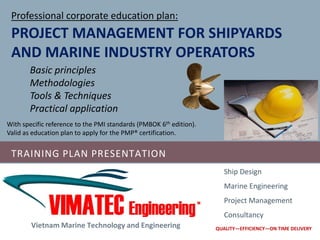 TRAINING PLAN PRESENTATION
Vietnam Marine Technology and Engineering
Ship Design
Marine Engineering
Project Management
Consultancy
QUALITY—EFFICIENCY—ON TIME DELIVERY
PROJECT MANAGEMENT FOR SHIPYARDS
AND MARINE INDUSTRY OPERATORS
Basic principles
Methodologies
Tools & Techniques
Practical application
With specific reference to the PMI standards (PMBOK 6th edition).
Valid as education plan to apply for the PMP® certification.
Professional corporate education plan:
 