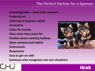 The Perfect Partner for a Sponsor
Knowledgeable – done their research
Professional
Listening to business needs
Innovative
Value for money
Clear what they stand for
Flexible about meeting halfway
Open-minded and helpful
Enthusiastic
Responsive
Easy to get on with
Someone who recognises win-win situations
 