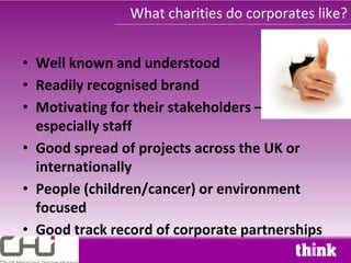 What charities do corporates like?


• Well known and understood
• Readily recognised brand
• Motivating for their stakeholders –
  especially staff
• Good spread of projects across the UK or
  internationally
• People (children/cancer) or environment
  focused
• Good track record of corporate partnerships
 