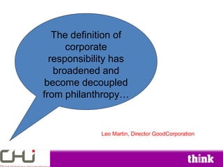 The definition of
      corporate
  responsibility has
   broadened and
become decoupled
from philanthropy…


             Leo Martin, Director GoodCorporation
 