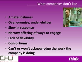 What companies don’t like


•   Amateurishness
•   Over-promise, under-deliver
•   Slow in response
•   Narrow offering of ways to engage
•   Lack of flexibility
•   Consortiums
•   Can’t or won’t acknowledge the work the
    company is doing
 