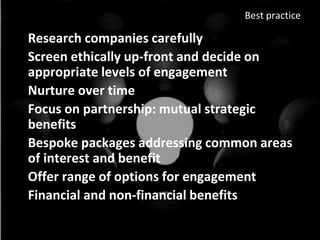 Best practice

• Research companies carefully
• Screen ethically up-front and decide on
  appropriate levels of engagement
• Nurture over time
• Focus on partnership: mutual strategic
  benefits
• Bespoke packages addressing common areas
  of interest and benefit
• Offer range of options for engagement
• Financial and non-financial benefits
 