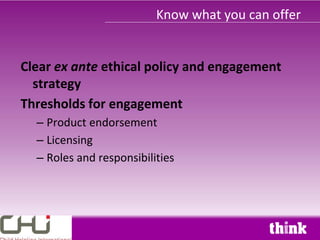 Know what you can offer


Clear ex ante ethical policy and engagement
  strategy
Thresholds for engagement
  – Product endorsement
  – Licensing
  – Roles and responsibilities
 