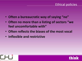 Ethical policies


• Often a bureaucratic way of saying “no”
• Often no more than a listing of sectors “we
  feel uncomfortable with”
• Often reflects the biases of the most vocal
• Inflexible and restrictive
 