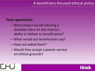 A beneficiary-focused ethical policy


Four questions:
  – What impact would refusing a
    donation have on the charity’s
    ability to deliver to beneficiaries?
  – What would our beneficiaries say?
  – Have we asked them?
  – Would they accept a poorer service
    on ethical grounds?
 
