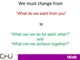 We must change from

   “What do we want from you”

               to

“What can we do for each other?”
             and
“What can we achieve together?”
 