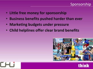 Sponsorship

•   Little free money for sponsorship
•   Business benefits pushed harder than ever
•   Marketing budgets under pressure
•   Child helplines offer clear brand benefits
 