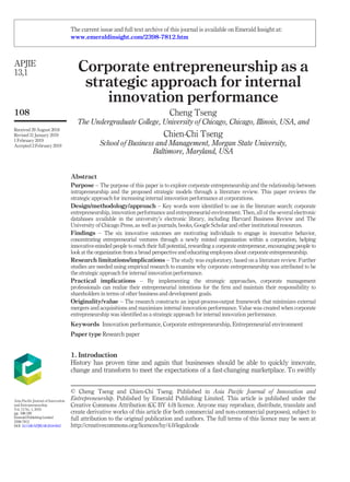 Corporate entrepreneurship as a
strategic approach for internal
innovation performance
Cheng Tseng
The Undergraduate College, University of Chicago, Chicago, Illinois, USA, and
Chien-Chi Tseng
School of Business and Management, Morgan State University,
Baltimore, Maryland, USA
Abstract
Purpose – The purpose of this paper is to explore corporate entrepreneurship and the relationship between
intrapreneurship and the proposed strategic models through a literature review. This paper reviews the
strategic approach for increasing internal innovation performance at corporations.
Design/methodology/approach – Key words were identiﬁed to use in the literature search: corporate
entrepreneurship, innovation performance and entrepreneurial environment. Then, all of the several electronic
databases available in the university’s electronic library, including Harvard Business Review and The
University of Chicago Press, as well as journals, books, Google Scholar and other institutional resources.
Findings – The six innovative outcomes are motivating individuals to engage in innovative behavior,
concentrating entrepreneurial ventures through a newly minted organization within a corporation, helping
innovative-minded people to reach their full potential, rewarding a corporate entrepreneur, encouraging people to
look at the organization from a broad perspective and educating employees about corporate entrepreneurship.
Research limitations/implications – The study was exploratory, based on a literature review. Further
studies are needed using empirical research to examine why corporate entrepreneurship was attributed to be
the strategic approach for internal innovation performance.
Practical implications – By implementing the strategic approaches, corporate management
professionals can realize their entrepreneurial intentions for the ﬁrm and maintain their responsibility to
shareholders in terms of other business and development goals.
Originality/value – The research constructs an input-process-output framework that minimizes external
mergers and acquisitions and maximizes internal innovation performance. Value was created when corporate
entrepreneurship was identiﬁed as a strategic approach for internal innovation performance.
Keywords Innovation performance, Corporate entrepreneurship, Entrepreneurial environment
Paper type Research paper
1. Introduction
History has proven time and again that businesses should be able to quickly innovate,
change and transform to meet the expectations of a fast-changing marketplace. To swiftly
© Cheng Tseng and Chien-Chi Tseng. Published in Asia Paciﬁc Journal of Innovation and
Entrepreneurship. Published by Emerald Publishing Limited. This article is published under the
Creative Commons Attribution (CC BY 4.0) licence. Anyone may reproduce, distribute, translate and
create derivative works of this article (for both commercial and non-commercial purposes), subject to
full attribution to the original publication and authors. The full terms of this licence may be seen at
http://creativecommons.org/licences/by/4.0/legalcode
APJIE
13,1
108
Received 29 August 2018
Revised 31 January 2019
1 February 2019
Accepted 2 February 2019
Asia Paciﬁc Journal of Innovation
and Entrepreneurship
Vol. 13 No. 1, 2019
pp. 108-120
EmeraldPublishingLimited
2398-7812
DOI 10.1108/APJIE-08-2018-0047
The current issue and full text archive of this journal is available on Emerald Insight at:
www.emeraldinsight.com/2398-7812.htm
 
