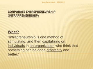 Shree Ranjan Wasti - BBA (2012)




CORPORATE ENTREPRENEURSHIP
(INTRAPRENEURSHIP)




What?
"Intrapreneurship is one method of
stimulating, and then capitalizing on,
individuals in an organization who think that
something can be done differently and
better."


                                                       1
 