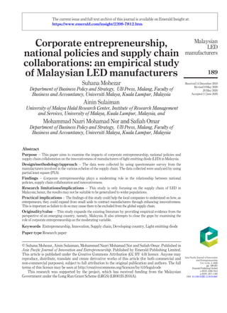 Corporate entrepreneurship,
national policies and supply chain
collaborations: an empirical study
of Malaysian LED manufacturers
Suhana Mohezar
Department of Business Policy and Strategy, UB Press, Malang, Faculty of
Business and Accountancy, Universiti Malaya, Kuala Lumpur, Malaysia
Ainin Sulaiman
University of Malaya Halal Research Center, Institute of Research Management
and Services, University of Malaya, Kuala Lumpur, Malaysia, and
Mohammad Nazri Mohamad Nor and Safiah Omar
Department of Business Policy and Strategy, UB Press, Malang, Faculty of
Business and Accountancy, Universiti Malaya, Kuala Lumpur, Malaysia
Abstract
Purpose – This paper aims to examine the impacts of corporate entrepreneurship, national policies and
supply chain collaboration on the innovativeness of manufacturers of light emitting diode (LED) in Malaysia.
Design/methodology/approach – The data were collected by using questionnaire survey from the
manufacturers involved in the various echelon of the supply chain. The data collected were analyzed by using
partial least square (PLS).
Findings – Corporate entrepreneurship plays a moderating role in the relationship between national
policies, supply chain collaboration and innovativeness.
Research limitations/implications – This study is only focusing on the supply chain of LED in
Malaysia; hence, the results may not be suitable to be generalized to wider populations.
Practical implications – The ﬁndings of this study could help the local companies to understand on how, as
entrepreneurs, they could expand from small scale to contract manufacturers through enhancing innovativeness.
This is important as failure to do so may cause them to be excluded from the global supply chain.
Originality/value – This study expands the existing literature by providing empirical evidence from the
perspective of an emerging country, namely, Malaysia. It also attempts to close the gaps by examining the
role of corporate entrepreneurship as the moderating variable.
Keywords Entrepreneurship, Innovation, Supply chain, Developing country, Light emitting diode
Paper type Research paper
© Suhana Mohezar, Ainin Sulaiman, Mohammad Nazri Mohamad Nor and Saﬁah Omar. Published in
Asia Paciﬁc Journal of Innovation and Entrepreneurship. Published by Emerald Publishing Limited.
This article is published under the Creative Commons Attribution (CC BY 4.0) licence. Anyone may
reproduce, distribute, translate and create derivative works of this article (for both commercial and
non-commercial purposes), subject to full attribution to the original publication and authors. The full
terms of this licence may be seen at http://creativecommons.org/licences/by/4.0/legalcode
This research was supported by the project, which has received funding from the Malaysian
Government under the Long Run Grant Scheme (LRGS) (LR001B-2016A).
Malaysian
LED
manufacturers
189
Received 14 December 2019
Revised 9 May 2020
20 May 2020
Accepted 11 June 2020
Asia Paciﬁc Journal of Innovation
and Entrepreneurship
Vol. 14 No. 2, 2020
pp. 189-201
EmeraldPublishingLimited
e-ISSN: 2398-7812
p-ISSN: 2071-1395
DOI 10.1108/APJIE-12-2019-0087
The current issue and full text archive of this journal is available on Emerald Insight at:
https://www.emerald.com/insight/2398-7812.htm
 