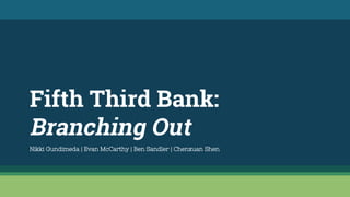 Fifth Third Bank:
Branching Out
Nikki Gundimeda | Evan McCarthy | Ben Sandler | Chenxuan Shen
 