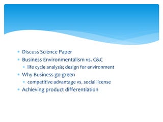  Discuss Science Paper
 Business Environmentalism vs. C&C
 life cycle analysis; design for environment
 Why Business go green
 competitive advantage vs. social license
 Achieving product differentiation
 