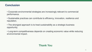 Conclusion
10
• Corporate environmental strategies are increasingly relevant to commercial
performance.
• Sustainable practices can contribute to efficiency, innovation, resilience and
reputation.
• The strongest approach is to treat sustainability as a strategic business
opportunity.
• Long-term competitiveness depends on creating economic value while reducing
environmental impact.
Thank You
 