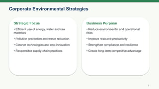 Corporate Environmental Strategies
3
Strategic Focus
• Efficient use of energy, water and raw
materials
• Pollution prevention and waste reduction
• Cleaner technologies and eco-innovation
• Responsible supply-chain practices
Business Purpose
• Reduce environmental and operational
risks
• Improve resource productivity
• Strengthen compliance and resilience
• Create long-term competitive advantage
 